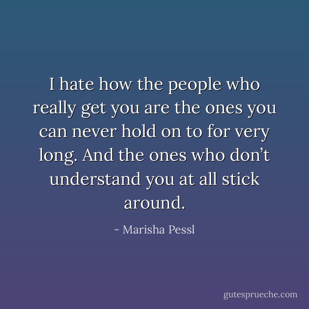 I hate how the people who really <i>get</i> you are the ones you can never hold on to for very long. And the ones who don’t understand you <i>at all</i> stick around. - Marisha Pessl