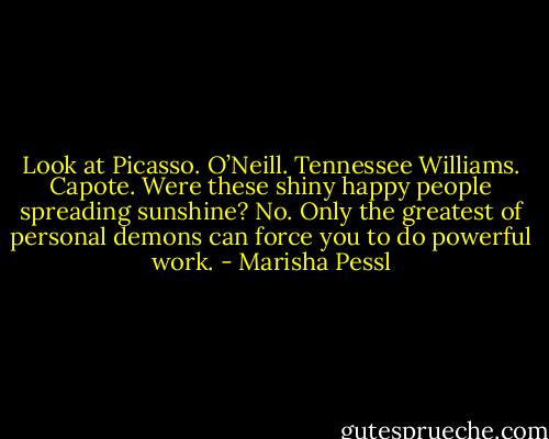 Look at Picasso. O’Neill. Tennessee Williams. Capote. Were these shiny happy people spreading sunshine? No. Only the greatest of personal demons can force you to do powerful work. - Marisha Pessl