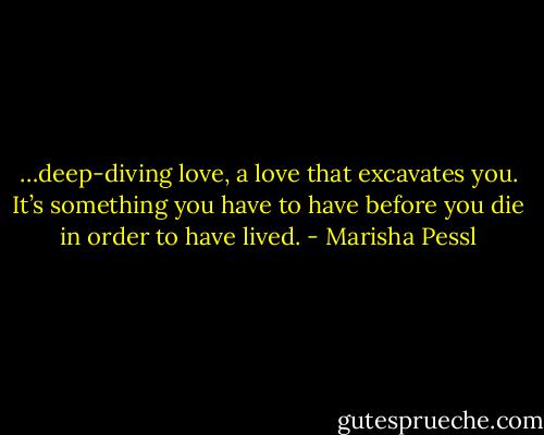 …deep-diving love, a love that excavates you. It’s something you have to have before you die in order to have lived. - Marisha Pessl