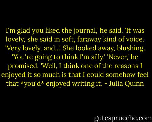 I'm glad you liked the journal,' he said.<br />'It was lovely,' she said in soft, faraway kind of voice. 'Very lovely, and...' She looked away, blushing. 'You're going to think I'm silly.'<br />'Never,' he promised.<br />'Well, I think one of the reasons I enjoyed it so much is that I could somehow feel that *you'd* enjoyed writing it. - Julia Quinn