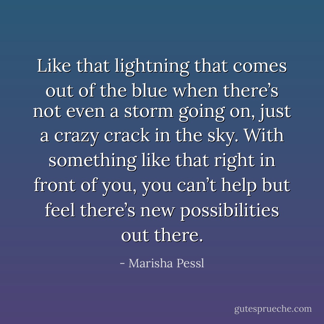 Like that lightning that comes out of the blue when there’s not even a storm going on, just a crazy crack in the sky. With something like that right in front of you, you can’t help but feel there’s new possibilities out there. - Marisha Pessl