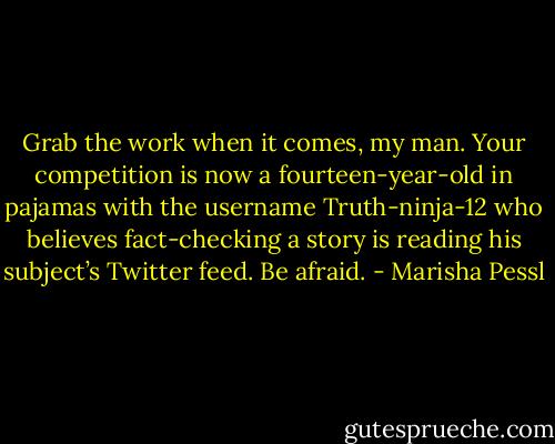 Grab the work when it comes, my man. Your competition is now a fourteen-year-old in pajamas with the username Truth-ninja-12 who believes fact-checking a story is reading his subject’s Twitter feed. Be afraid. - Marisha Pessl