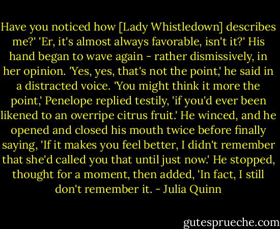 Have you noticed how [Lady Whistledown] describes me?'<br />'Er, it's almost always favorable, isn't it?'<br />His hand began to wave again - rather dismissively, in her opinion. 'Yes, yes, that's not the point,' he said in a distracted voice.<br />'You might think it more the point,' Penelope replied testily, 'if you'd ever been likened to an overripe citrus fruit.'<br />He winced, and he opened and closed his mouth twice before finally saying, 'If it makes you feel better, I didn't remember that she'd called you that until just now.' He stopped, thought for a moment, then added, 'In fact, I still don't remember it. - Julia Quinn
