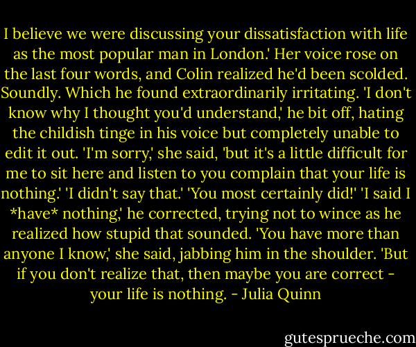 I believe we were discussing your dissatisfaction with life as the most popular man in London.'<br />Her voice rose on the last four words, and Colin realized he'd been scolded. Soundly.<br />Which he found extraordinarily irritating. 'I don't know why I thought you'd understand,' he bit off, hating the childish tinge in his voice but completely unable to edit it out.<br />'I'm sorry,' she said, 'but it's a little difficult for me to sit here and listen to you complain that your life is nothing.'<br />'I didn't say that.'<br />'You most certainly did!'<br />'I said I *have* nothing,' he corrected, trying not to wince as he realized how stupid that sounded.<br />'You have more than anyone I know,' she said, jabbing him in the shoulder. 'But if you don't realize that, then maybe you are correct - your life is nothing. - Julia Quinn