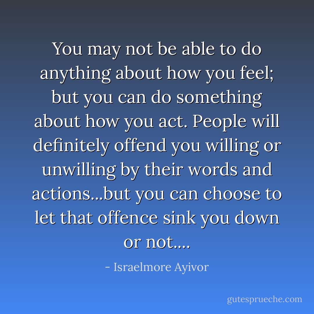 You may not be able to do anything about how you feel; but you can do something about how you act. People will definitely offend you willing or unwilling by their words and actions...but you can choose to let that offence sink you down or not.... - Israelmore Ayivor