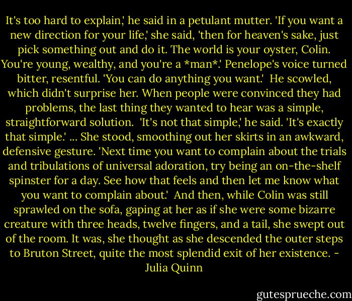 It's too hard to explain,' he said in a petulant mutter.<br />'If you want a new direction for your life,' she said, 'then for heaven's sake, just pick something out and do it. The world is your oyster, Colin. You're young, wealthy, and you're a *man*.' Penelope's voice turned bitter, resentful. 'You can do anything you want.'<br /><br />He scowled, which didn't surprise her. When people were convinced they had problems, the last thing they wanted to hear was a simple, straightforward solution.<br /><br />'It's not that simple,' he said.<br />'It's exactly that simple.' ...<br />She stood, smoothing out her skirts in an awkward, defensive gesture. 'Next time you want to complain about the trials and tribulations of universal adoration, try being an on-the-shelf spinster for a day. See how that feels and then let me know what you want to complain about.'<br /><br />And then, while Colin was still sprawled on the sofa, gaping at her as if she were some bizarre creature with three heads, twelve fingers, and a tail, she swept out of the room.<br />It was, she thought as she descended the outer steps to Bruton Street, quite the most splendid exit of her existence. - Julia Quinn