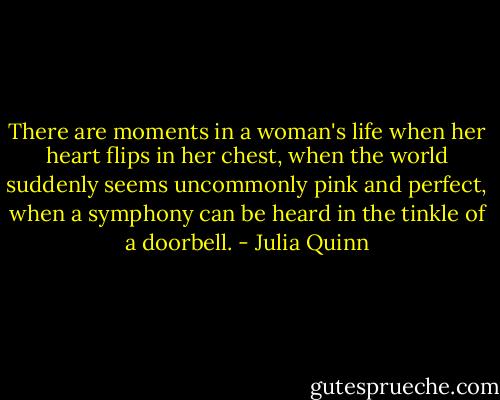 There are moments in a woman's life when her heart flips in her chest, when the world suddenly seems uncommonly pink and perfect, when a symphony can be heard in the tinkle of a doorbell. - Julia Quinn