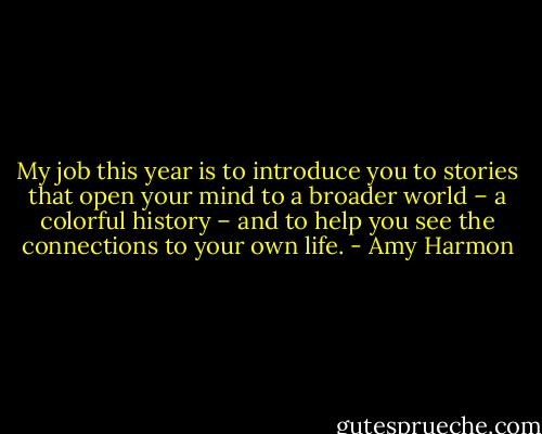 My job this year is to introduce you to stories that open your mind to a broader world – a colorful history – and to help you see the connections to your own life. - Amy Harmon