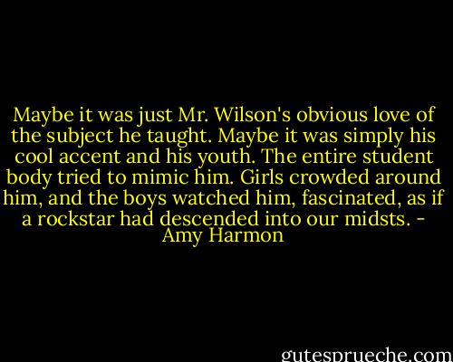 Maybe it was just Mr. Wilson's obvious love of the subject he taught. Maybe it was simply his cool accent and his youth. The entire student body tried to mimic him. Girls crowded around him, and the boys watched him, fascinated, as if a rockstar had descended into our midsts. - Amy Harmon