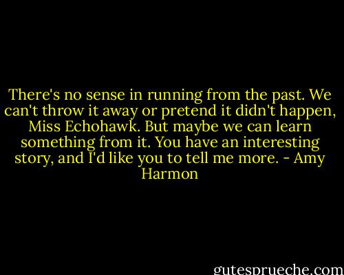 There's no sense in running from the past. We can't throw it away or pretend it didn't happen, Miss Echohawk. But maybe we can learn something from it. You have an interesting story, and I'd like you to tell me more. - Amy Harmon
