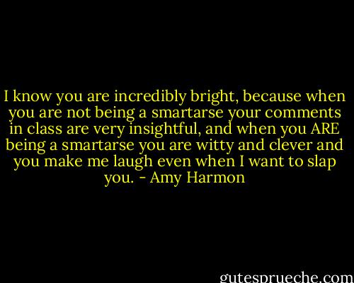 I know you are incredibly bright, because when you are not being a smartarse your comments in class are very insightful, and when you ARE being a smartarse you are witty and clever and you make me laugh even when I want to slap you. - Amy Harmon