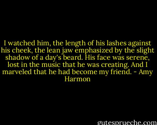 I watched him, the length of his lashes against his cheek, the lean jaw emphasized by the slight shadow of a day's beard. His face was serene, lost in the music that he was creating. And I marveled that he had become my friend. - Amy Harmon