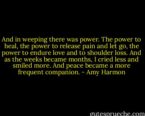 And in weeping there was power. The power to heal, the power to release pain and let go, the power to endure love and to shoulder loss. And as the weeks became months, I cried less and smiled more. And peace became a more frequent companion. - Amy Harmon