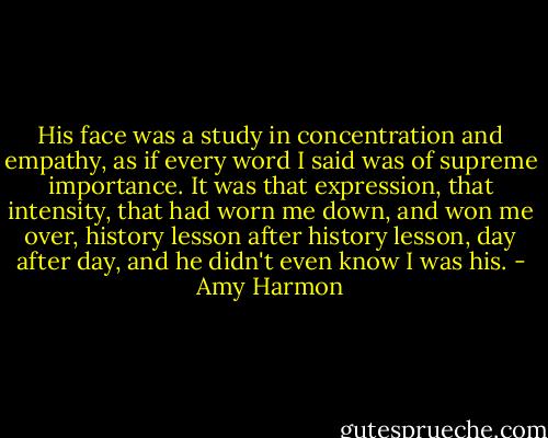 His face was a study in concentration and empathy, as if every word I said was of supreme importance. It was that expression, that intensity, that had worn me down, and won me over, history lesson after history lesson, day after day, and he didn't even know I was his. - Amy Harmon