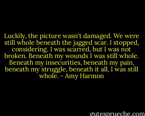 Luckily, the picture wasn't damaged. We were still whole beneath the jagged scar. I stopped, considering. I was scarred, but I was not broken. Beneath my wounds I was still whole. Beneath my insecurities, beneath my pain, beneath my struggle, beneath it all, I was still whole. - Amy Harmon