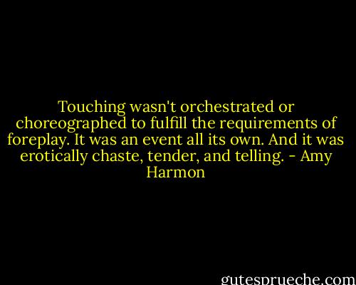 Touching wasn't orchestrated or choreographed to fulfill the requirements of foreplay. It was an event all its own. And it was erotically chaste, tender, and telling. - Amy Harmon