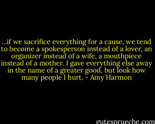 …if we sacrifice everything for a cause, we tend to become a spokesperson instead of a lover, an organizer instead of a wife, a mouthpiece instead of a mother. I gave everything else away in the name of a greater good, but look how many people I hurt. - Amy Harmon