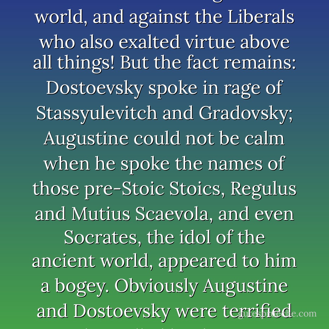 St. Augustine hated the Stoics, Dostoevsky hated the Russian Liberals. At first sight this seems a quite inexplicable peculiarity. Both were convinced Christians, both spoke so much of love, and suddenly - such hate! And against whom? Against the Stoics, who preached self-abnegation, who esteemed virtue above all things in the world, and against the Liberals who also exalted virtue above all things! But the fact remains: Dostoevsky spoke in rage of Stassyulevitch and Gradovsky; Augustine could not be calm when he spoke the names of those pre-Stoic Stoics, Regulus and Mutius Scaevola, and even Socrates, the idol of the ancient world, appeared to him a bogey. Obviously Augustine and Dostoevsky were terrified and appalled by the mere thought of the possibility of such men as Scaevola and Gradovsky - men capable of loving virtue for its own sake, of seeing virtue as an end in itself. Dostoevsky says openly in the Diary of a Writer that the only idea capable of inspiring a man is that of the immortality of the soul. - Lev Shestov