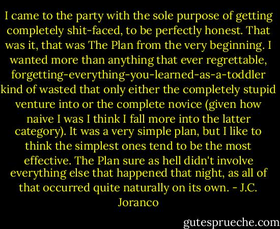 I came to the party with the sole purpose of getting completely shit-faced, to be perfectly honest. That was it, that was The Plan from the very beginning. I wanted more than anything that ever regrettable, forgetting-everything-you-learned-as-a-toddler kind of wasted that only either the completely stupid venture into or the complete novice (given how naive I was I think I fall more into the latter category). It was a very simple plan, but I like to think the simplest ones tend to be the most effective. The Plan sure as hell didn't involve everything else that happened that night, as all of that occurred quite naturally on its own. - J.C. Joranco
