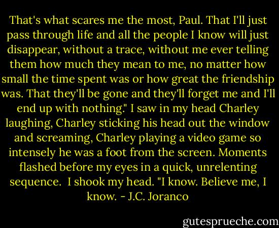 That's what scares me the most, Paul. That I'll just pass through life and all the people I know will just disappear, without a trace, without me ever telling them how much they mean to me, no matter how small the time spent was or how great the friendship was. That they'll be gone and they'll forget me and I'll end up with nothing."<br />I saw in my head Charley laughing, Charley sticking his head out the window and screaming, Charley playing a video game so intensely he was a foot from the screen. Moments flashed before my eyes in a quick, unrelenting sequence. <br />I shook my head. "I know. Believe me, I know. - J.C. Joranco