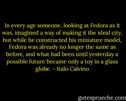 In every age someone, looking at Fedora as it was, imagined a way of making it the ideal city, but while he constructed his miniature model, Fedora was already no longer the same as before, and what had been until yesterday a possible future became only a toy in a glass globe. - Italo Calvino