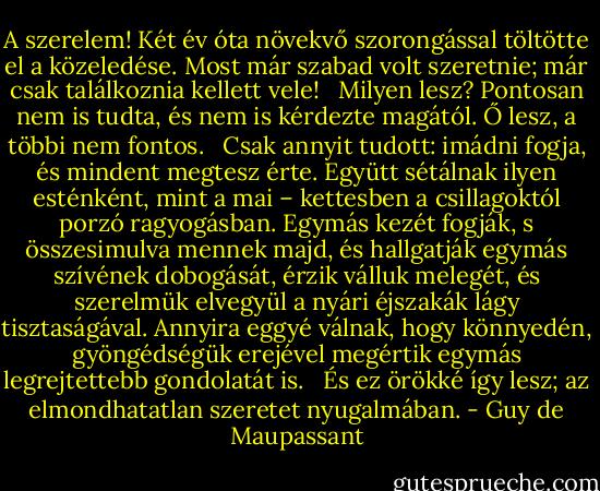 A szerelem! Két év óta növekvő szorongással töltötte el a közeledése. Most már szabad volt szeretnie; már csak találkoznia kellett vele! <br /> Milyen lesz? Pontosan nem is tudta, és nem is kérdezte magától. Ő lesz, a többi nem fontos. <br /> Csak annyit tudott: imádni fogja, és mindent megtesz érte. Együtt sétálnak ilyen esténként, mint a mai – kettesben a csillagoktól porzó ragyogásban. Egymás kezét fogják, s összesimulva mennek majd, és hallgatják egymás szívének dobogását, érzik válluk melegét, és szerelmük elvegyül a nyári éjszakák lágy tisztaságával. Annyira eggyé válnak, hogy könnyedén, gyöngédségük erejével megértik egymás legrejtettebb gondolatát is. <br /> És ez örökké így lesz; az elmondhatatlan szeretet nyugalmában. - Guy de Maupassant
