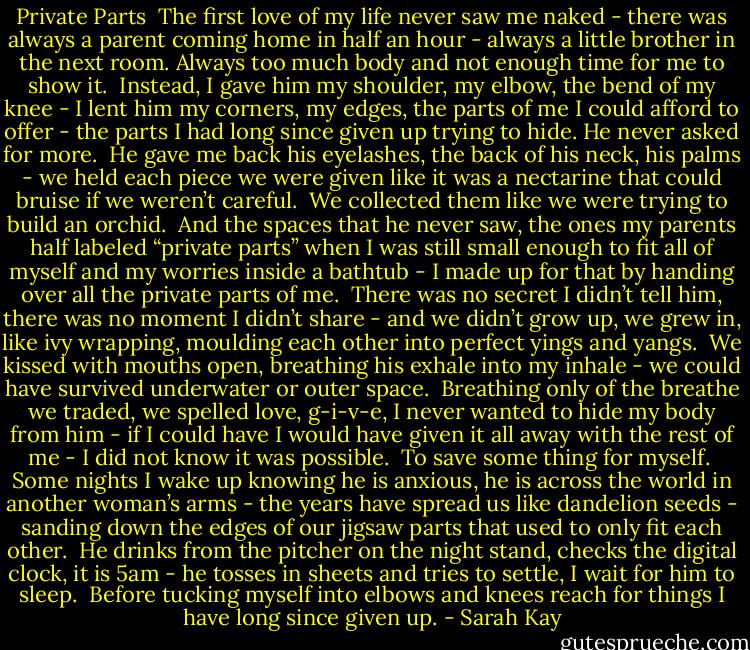 Private Parts<br /><br />The first love of my life never saw me naked - there was always a parent coming home in half an hour - always a little brother in the next room.<br />Always too much body and not enough time for me to show it.<br /><br />Instead, I gave him my shoulder, my elbow, the bend of my knee - I lent him my corners, my edges, the parts of me I could afford to offer - the parts I had long since given up trying to hide.<br />He never asked for more.<br /><br />He gave me back his eyelashes, the back of his neck, his palms - we held each piece we were given like it was a nectarine that could bruise if we weren’t careful.<br /><br />We collected them like we were trying to build an orchid.<br /><br />And the spaces that he never saw, the ones my parents half labeled “private parts” when I was still small enough to fit all of myself and my worries inside a bathtub - I made up for that by handing over all the private parts of me.<br /><br />There was no secret I didn’t tell him, there was no moment I didn’t share - and we didn’t grow up, we grew in, like ivy wrapping, moulding each other into perfect yings and yangs.<br /><br />We kissed with mouths open, breathing his exhale into my inhale - we could have survived underwater or outer space.<br /><br />Breathing only of the breathe we traded, we spelled love, g-i-v-e, I never wanted to hide my body from him - if I could have I would have given it all away with the rest of me - I did not know it was possible.<br /><br />To save some thing for myself.<br /><br />Some nights I wake up knowing he is anxious, he is across the world in another woman’s arms - the years have spread us like dandelion seeds - sanding down the edges of our jigsaw parts that used to only fit each other.<br /><br />He drinks from the pitcher on the night stand, checks the digital clock, it is 5am - he tosses in sheets and tries to settle, I wait for him to sleep.<br /><br />Before tucking myself into elbows and knees reach for things I have long since given up. - Sarah Kay