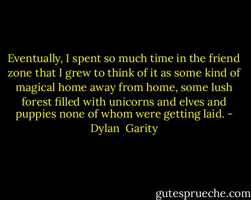 Eventually, I spent so much time in the friend zone<br />that I grew to think of it as some kind<br />of magical home away from home, some lush forest<br />filled with unicorns and elves and puppies<br />none of whom were getting laid. - Dylan  Garity