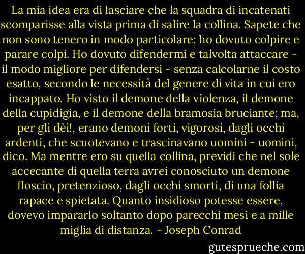 La mia idea era di lasciare che la squadra di incatenati scomparisse alla vista prima di salire la collina. Sapete che non sono tenero in modo particolare; ho dovuto colpire e parare colpi. Ho dovuto difendermi e talvolta attaccare - il modo migliore per difendersi - senza calcolarne il costo esatto, secondo le necessità del genere di vita in cui ero incappato. Ho visto il demone della violenza, il demone della cupidigia, e il demone della bramosia bruciante; ma, per gli dèi!, erano demoni forti, vigorosi, dagli occhi ardenti, che scuotevano e trascinavano uomini - uomini, dico. Ma mentre ero su quella collina, previdi che nel sole accecante di quella terra avrei conosciuto un demone floscio, pretenzioso, dagli occhi smorti, di una follia rapace e spietata. Quanto insidioso potesse essere, dovevo impararlo soltanto dopo parecchi mesi e a mille miglia di distanza. - Joseph Conrad