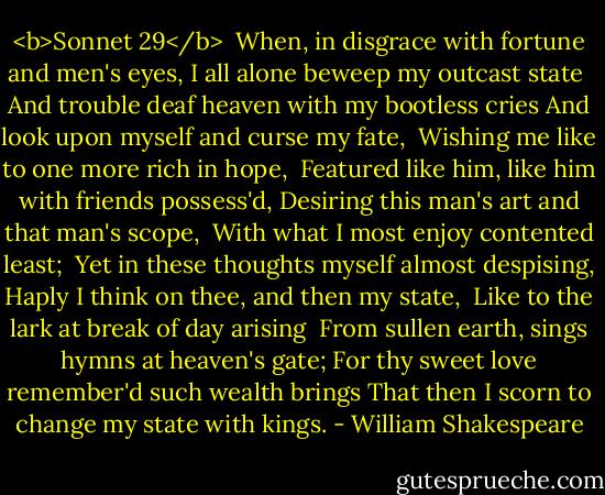<b>Sonnet 29</b><br /><br />When, in disgrace with fortune and men's eyes,<br />I all alone beweep my outcast state <br />And trouble deaf heaven with my bootless cries<br />And look upon myself and curse my fate, <br />Wishing me like to one more rich in hope, <br />Featured like him, like him with friends possess'd,<br />Desiring this man's art and that man's scope, <br />With what I most enjoy contented least; <br />Yet in these thoughts myself almost despising,<br />Haply I think on thee, and then my state, <br />Like to the lark at break of day arising <br />From sullen earth, sings hymns at heaven's gate;<br />For thy sweet love remember'd such wealth brings<br />That then I scorn to change my state with kings. - William Shakespeare