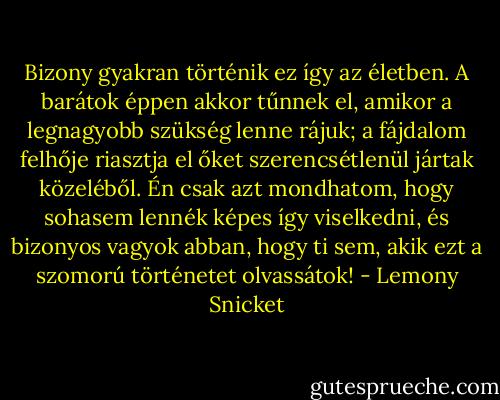 Bizony gyakran történik ez így az életben. A barátok éppen akkor tűnnek el, amikor a legnagyobb szükség lenne rájuk; a fájdalom felhője riasztja el őket szerencsétlenül jártak közeléből. Én csak azt mondhatom, hogy sohasem lennék képes így viselkedni, és bizonyos vagyok abban, hogy ti sem, akik ezt a szomorú történetet olvassátok! - Lemony Snicket