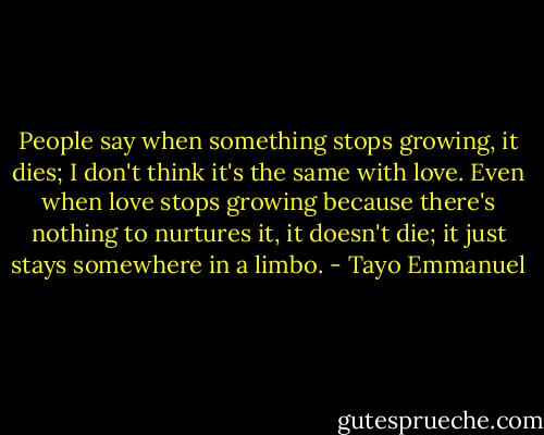 People say when something stops growing, it dies; I don't think it's the same with love. Even when love stops growing because there's nothing to nurtures it, it doesn't die; it just stays somewhere in a limbo. - Tayo Emmanuel