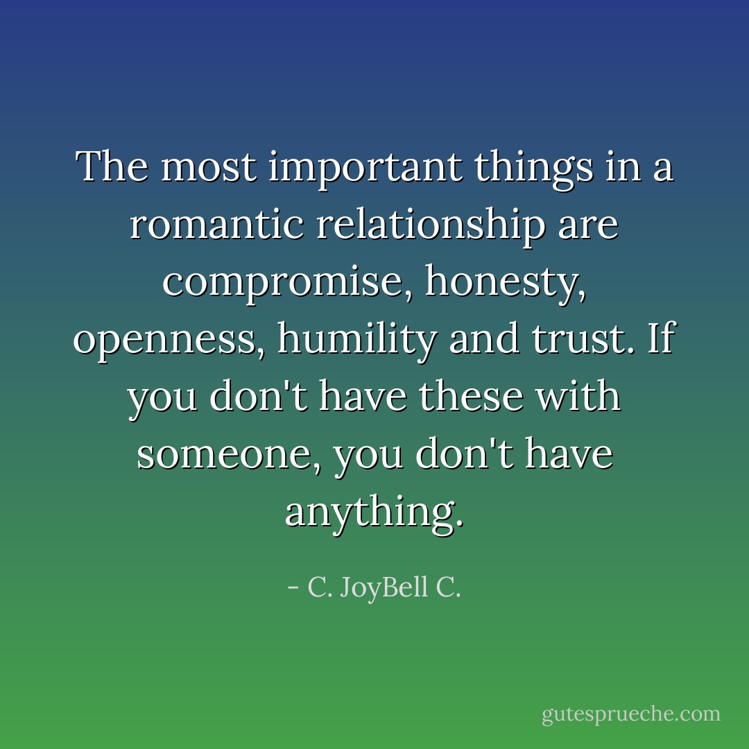 The most important things in a romantic relationship are compromise, honesty, openness, humility and trust. If you don't have these with someone, you don't have anything. - C. JoyBell C.