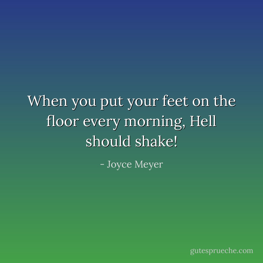 When you put your feet on the floor every morning, Hell should shake! - Joyce Meyer