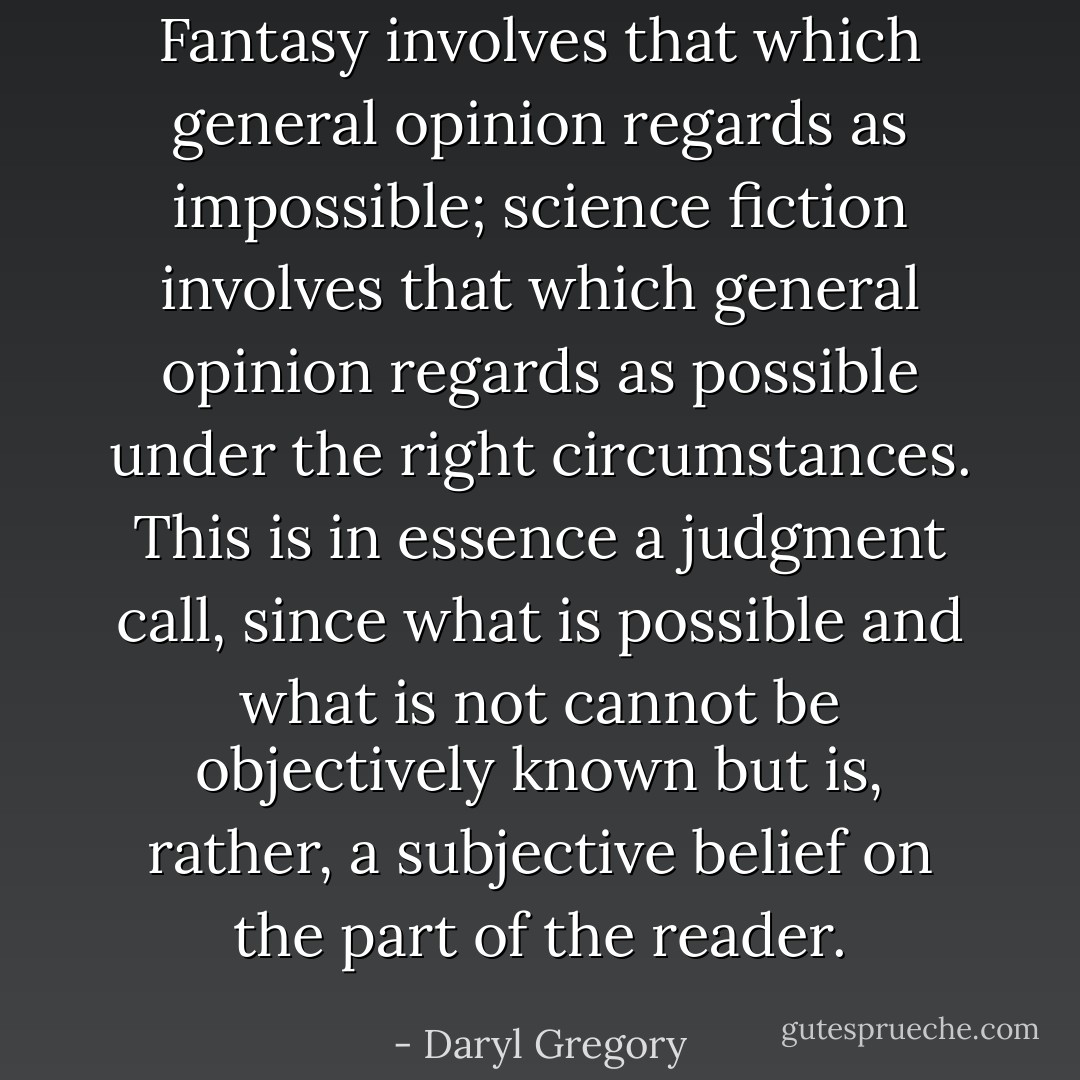 Fantasy involves that which general opinion regards as impossible; science fiction involves that which general opinion regards as possible under the right circumstances. This is in essence a judgment call, since what is possible and what is not cannot be objectively known but is, rather, a subjective belief on the part of the reader. - Daryl Gregory