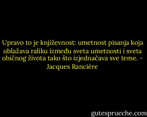Upravo to je književnost: umetnost pisanja koja ublažava raliku između sveta umetnosti i sveta običnog života tako što izjednačava sve teme. - Jacques Rancière