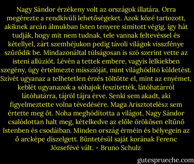 Nagy Sándor érzékeny volt az országok illatára. Orra megérezte a rendkívüli lehetőségeket. Azok közé tartozott, akiknek arcán álmukban Isten tenyere simított végig, így hát tudják, hogy mit nem tudnak, tele vannak feltevéssel és kétellyel, zárt szemhéjukon pedig távoli világok visszfénye szűrődik be. Mindazonáltal túlságosan is szó szerint vette az isteni allúziót. Lévén a tettek embere, vagyis lelkiekben szegény, úgy értelmezte misszióját, mint világhódító küldetést. Szívét ugyanaz a telhetetlen érzés töltötte el, mint az enyémet, keblét ugyanazok a sóhajok feszítették, látóhatárról látóhatárra, tájról tájra érve. Senki sem akadt, aki figyelmeztette volna tévedésére. Maga Arisztotelész sem értette meg őt. Noha meghódította a világot, Nagy Sándor csalódottan halt meg, kételkedve az előle örökösen eltűnő Istenben és csodáiban. Minden ország érméin és bélyegein az ő arcképe díszelgett. Büntetésül saját korának Ferenc Józsefévé vált. - Bruno Schulz