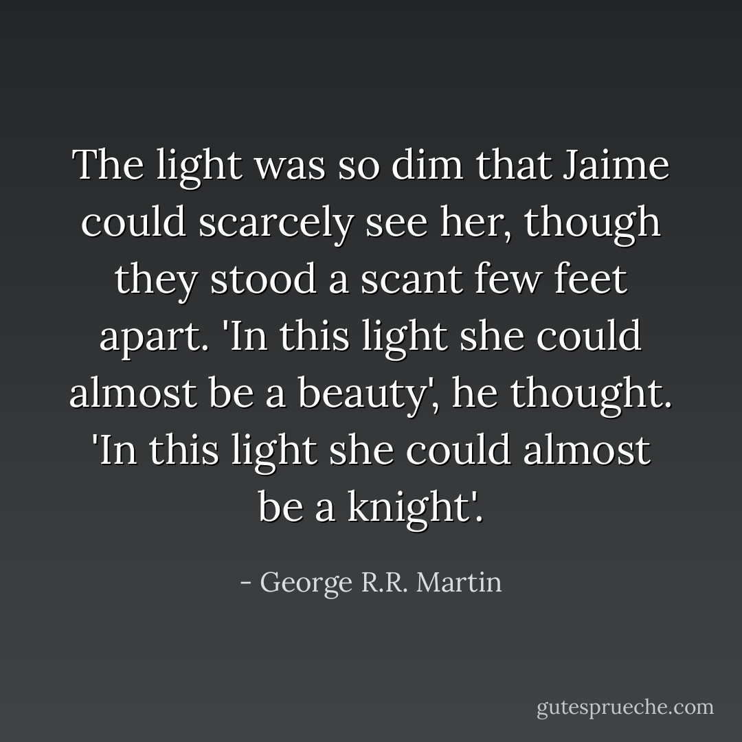 The light was so dim that Jaime could scarcely see her, though they stood a scant few feet apart. 'In this light she could almost be a beauty', he thought. 'In this light she could almost be a knight'. - George R.R. Martin