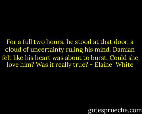 For a full two hours, he stood at that door, a cloud of uncertainty ruling his mind. Damian felt like his heart was about to burst. Could she love him? Was it really true? - Elaine  White