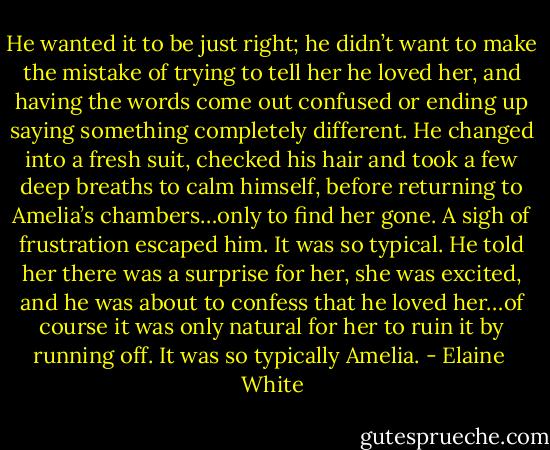 He wanted it to be just right; he didn’t want to make the mistake of trying to tell her he loved her, and having the words come out confused or ending up saying something completely different. He changed into a fresh suit, checked his hair and took a few deep breaths to calm himself, before returning to Amelia’s chambers…only to find her gone. A sigh of frustration escaped him. It was so typical. He told her there was a surprise for her, she was excited, and he was about to confess that he loved her…of course it was only natural for her to ruin it by running off. It was so typically Amelia. - Elaine  White