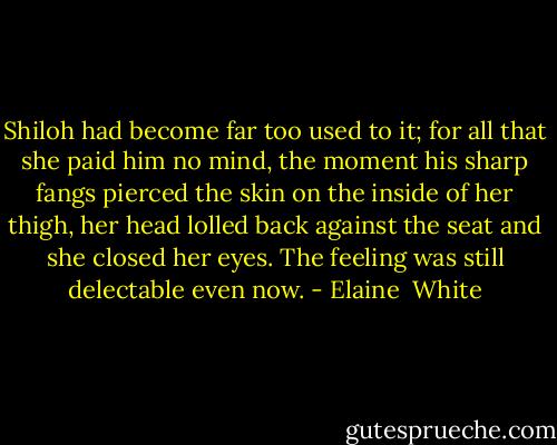 Shiloh had become far too used to it; for all that she paid him no mind, the moment his sharp fangs pierced the skin on the inside of her thigh, her head lolled back against the seat and she closed her eyes. The feeling was still delectable even now. - Elaine  White