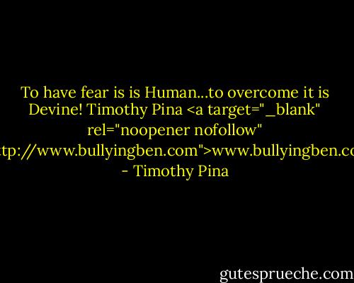 To have fear is is Human...to overcome it is Devine!<br />Timothy Pina<br /><a target="_blank" rel="noopener nofollow" href="http://www.bullyingben.com">www.bullyingben.com</a> - Timothy Pina
