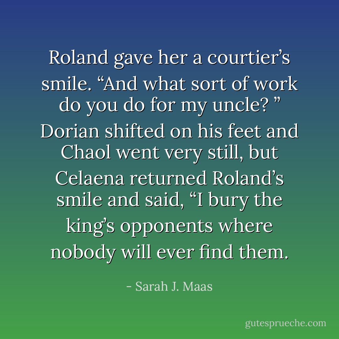 Roland gave her a courtier’s smile. “And what sort of work do you do for my uncle?<br />”<br />Dorian shifted on his feet and Chaol went very still, but Celaena returned Roland’s smile and said, “I bury the king’s opponents where nobody will ever find them. - Sarah J. Maas
