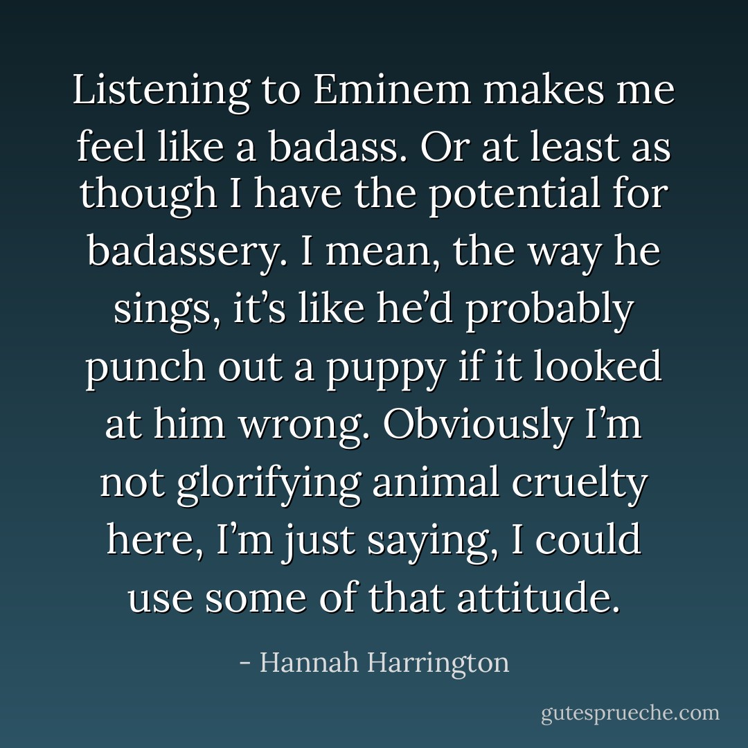 Listening to Eminem makes me feel like a badass. Or at least as though I have the potential for badassery. I mean, the way he sings, it’s like he’d probably punch out a puppy if it looked at him wrong. Obviously I’m not glorifying animal cruelty here, I’m just saying, I could use some of that attitude. - Hannah Harrington
