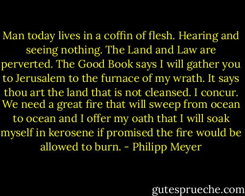 Man today lives in a coffin of flesh. Hearing and seeing nothing. The Land and Law are perverted. The Good Book says I will gather you to Jerusalem to the furnace of my wrath. It says thou art the land that is not cleansed. I concur. We need a great fire that will sweep from ocean to ocean and I offer my oath that I will soak myself in kerosene if promised the fire would be allowed to burn. - Philipp Meyer