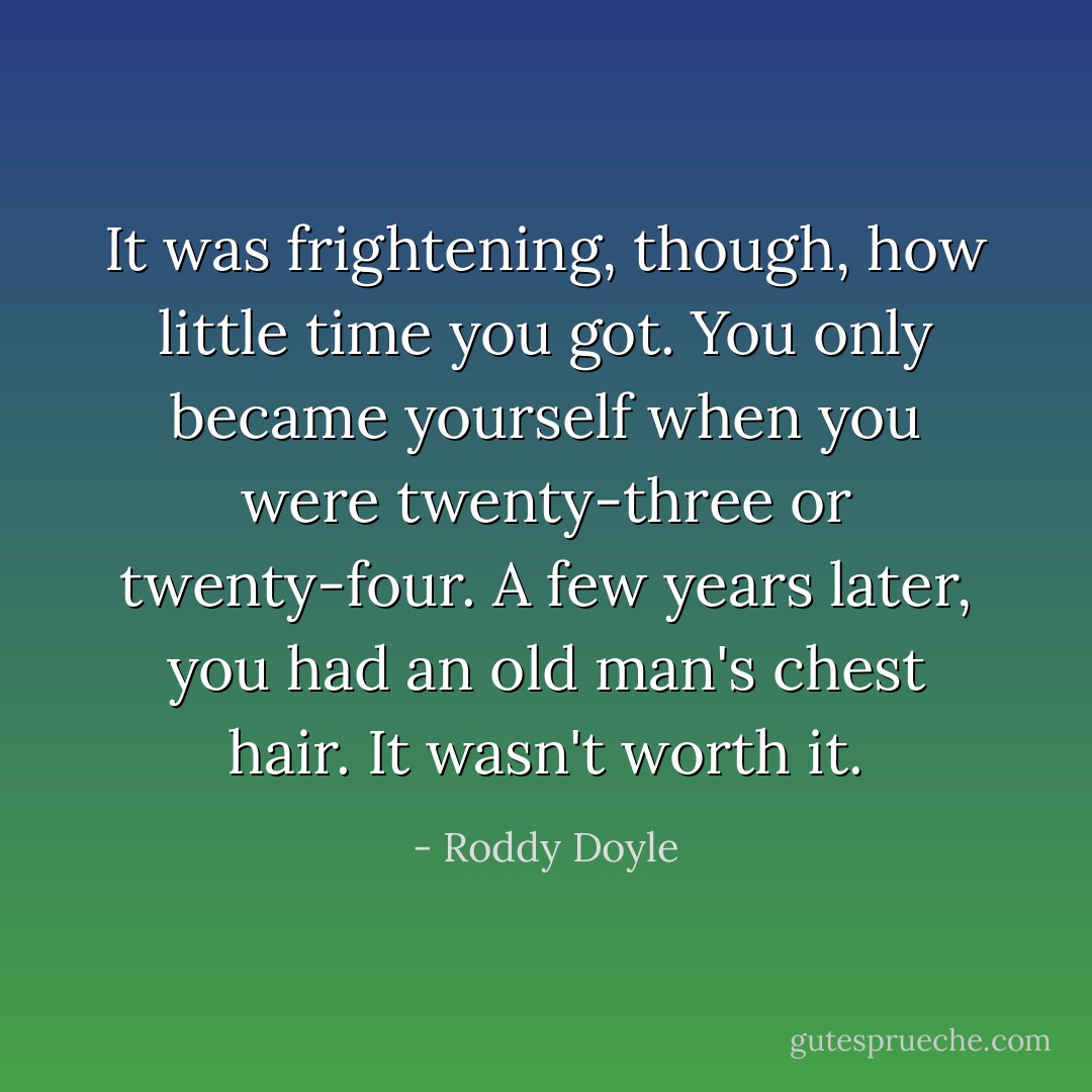 It was frightening, though, how little time you got. You only became yourself when you were twenty-three or twenty-four. A few years later, you had an old man's chest hair. It wasn't worth it. - Roddy Doyle