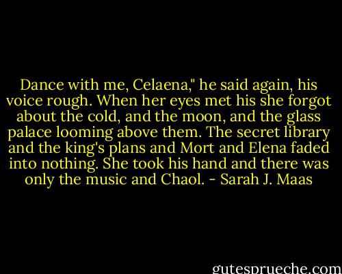 Dance with me, Celaena," he said again, his voice rough. When her eyes met his she forgot about the cold, and the moon, and the glass palace looming above them. The secret library and the king's plans and Mort and Elena faded into nothing. She took his hand and there was only the music and Chaol. - Sarah J. Maas