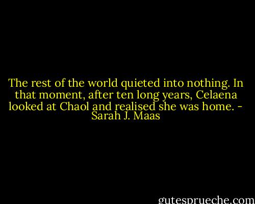 The rest of the world quieted into nothing. In that moment, after ten long years, Celaena looked at Chaol and realised she was home. - Sarah J. Maas