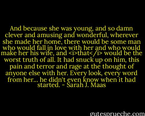 And because she was young, and so damn clever and amusing and wonderful, wherever she made her home, there would be some man who would fall in love with her and who would make her his wife, and <i>that</i> would be the worst truth of all. It had snuck up on him, this pain and terror and rage at the thought of anyone else with her. Every look, every word from her... he didn't even know when it had started. - Sarah J. Maas