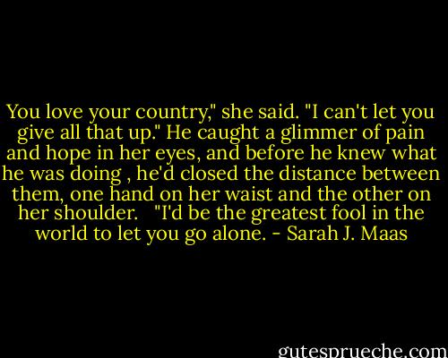 You love your country," she said. "I can't let you give all that up." He caught a glimmer of pain and hope in her eyes, and before he knew what he was doing , he'd closed the distance between them, one hand on her waist and the other on her shoulder. <br /><br />"I'd be the greatest fool in the world to let you go alone. - Sarah J. Maas